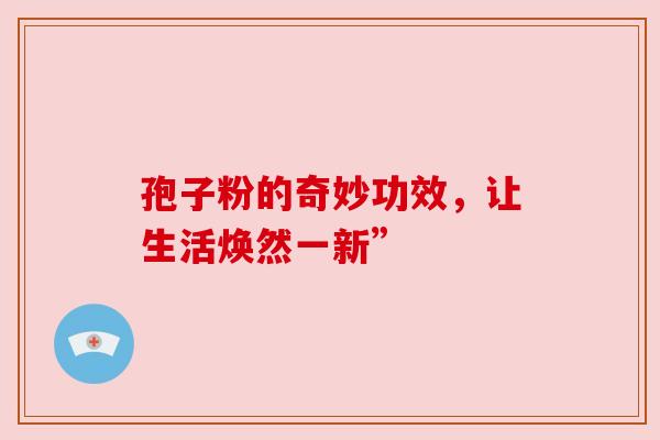孢子粉的奇妙功效,让生活焕然一新” 孢子粉的奇妙功效,让生活焕然一新”