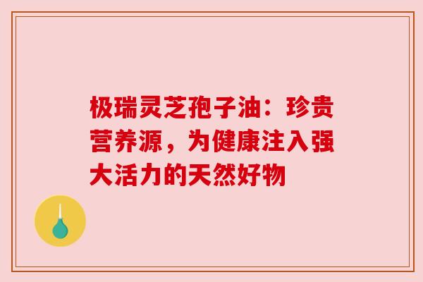 极瑞灵芝孢子油：珍贵营养源，为健康注入强大活力的天然好物