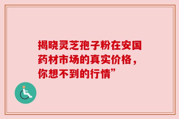 揭晓灵芝孢子粉在安国药材市场的真实价格，你想不到的行情”