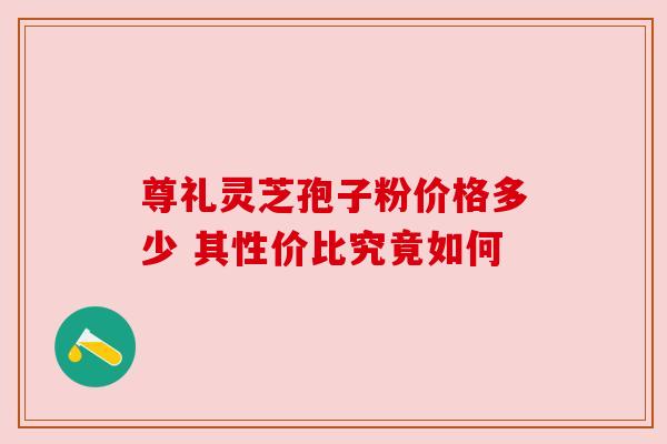 尊礼灵芝孢子粉价格多少 其性价比究竟如何