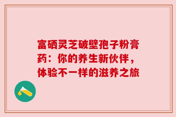 富硒灵芝破壁孢子粉膏药：你的养生新伙伴，体验不一样的滋养之旅