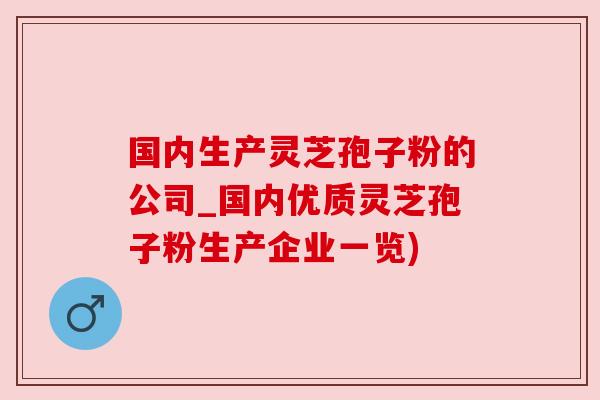 国内生产灵芝孢子粉的公司_国内优质灵芝孢子粉生产企业一览)