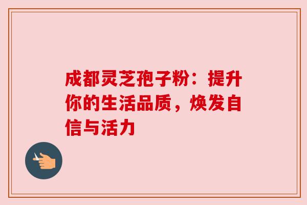 成都灵芝孢子粉：提升你的生活品质，焕发自信与活力
