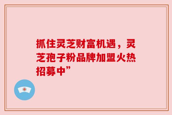 抓住灵芝财富机遇，灵芝孢子粉品牌加盟火热招募中”