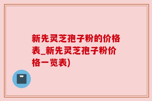 新先灵芝孢子粉的价格表_新先灵芝孢子粉价格一览表)