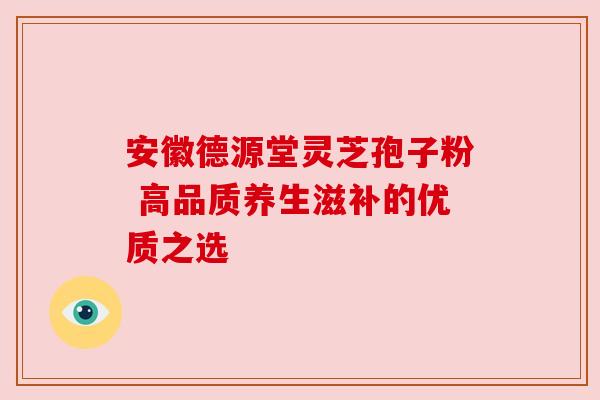 安徽德源堂灵芝孢子粉 高品质养生滋补的优质之选