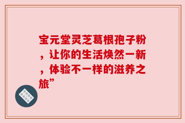 宝元堂灵芝葛根孢子粉，让你的生活焕然一新，体验不一样的滋养之旅”