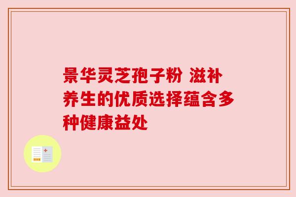 景华灵芝孢子粉 滋补养生的优质选择蕴含多种健康益处