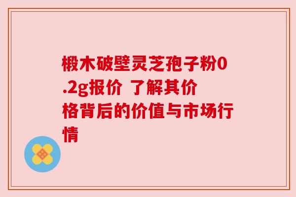 椴木破壁灵芝孢子粉0.2g报价 了解其价格背后的价值与市场行情