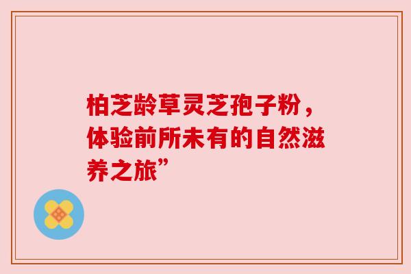 柏芝龄草灵芝孢子粉，体验前所未有的自然滋养之旅”