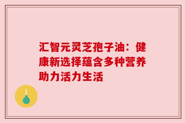 汇智元灵芝孢子油：健康新选择蕴含多种营养助力活力生活