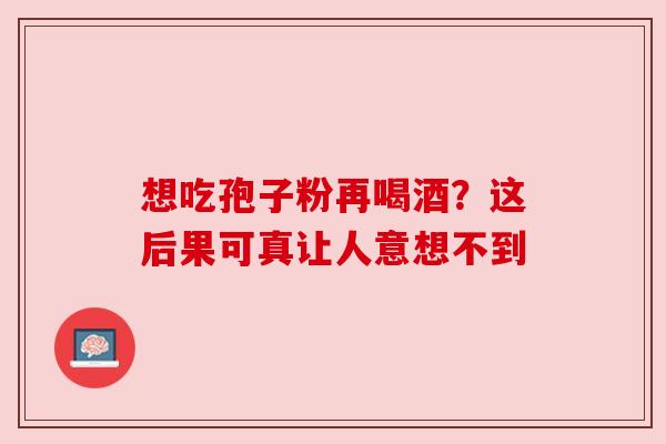想吃孢子粉再喝酒？这后果可真让人意想不到