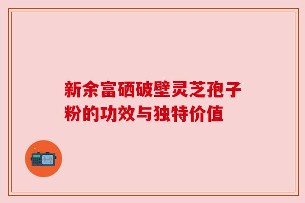 新余富硒破壁灵芝孢子粉的功效与独特价值