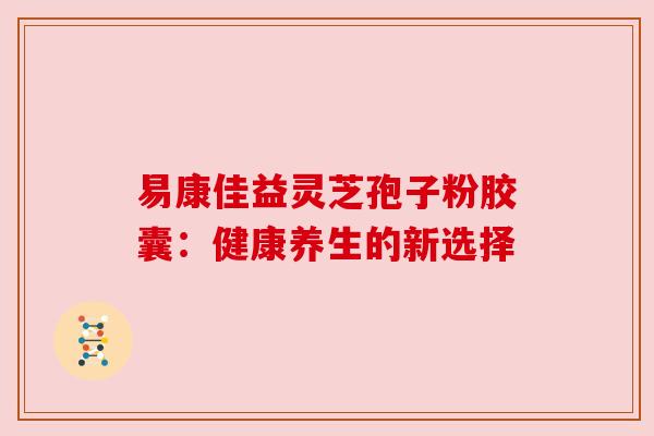 易康佳益灵芝孢子粉胶囊：健康养生的新选择