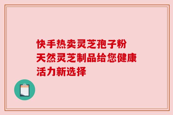 快手热卖灵芝孢子粉 天然灵芝制品给您健康活力新选择