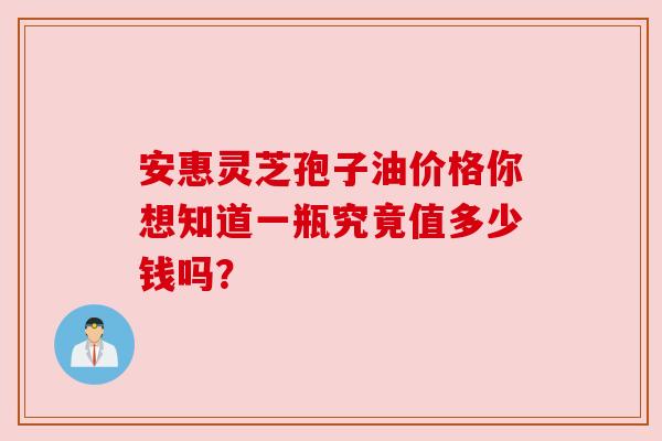 安惠灵芝孢子油价格你想知道一瓶究竟值多少钱吗？