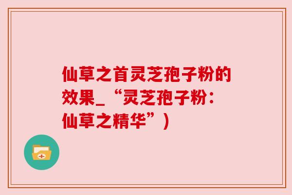 仙草之首灵芝孢子粉的效果_“灵芝孢子粉：仙草之精华”)