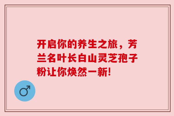 开启你的养生之旅，芳兰名叶长白山灵芝孢子粉让你焕然一新!