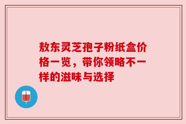 敖东灵芝孢子粉纸盒价格一览，带你领略不一样的滋味与选择
