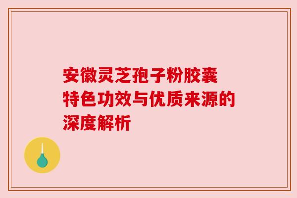 安徽灵芝孢子粉胶囊 特色功效与优质来源的深度解析