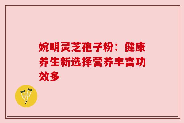 婉明灵芝孢子粉：健康养生新选择营养丰富功效多