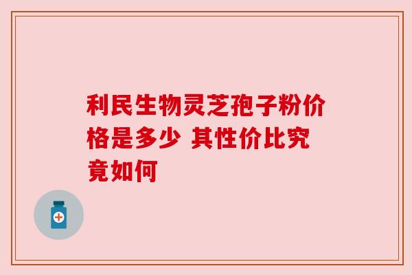 利民生物灵芝孢子粉价格是多少 其性价比究竟如何