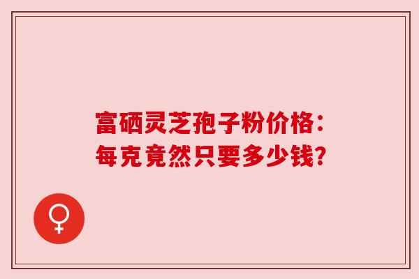 富硒灵芝孢子粉价格：每克竟然只要多少钱？