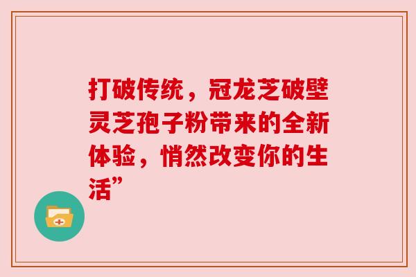 打破传统，冠龙芝破壁灵芝孢子粉带来的全新体验，悄然改变你的生活”
