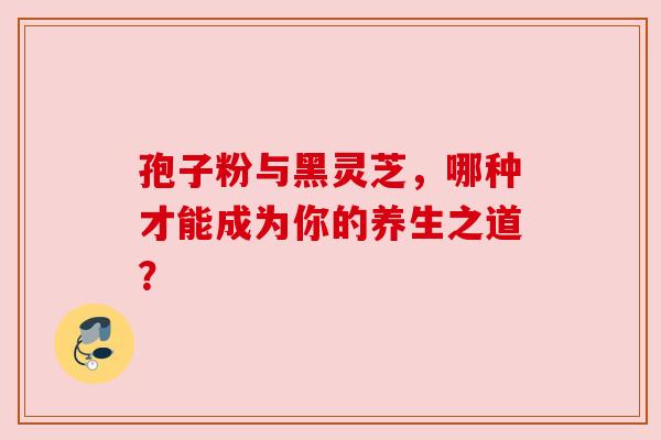 孢子粉与黑灵芝，哪种才能成为你的养生之道？