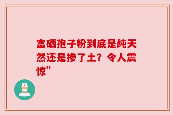富硒孢子粉到底是纯天然还是掺了土？令人震惊”