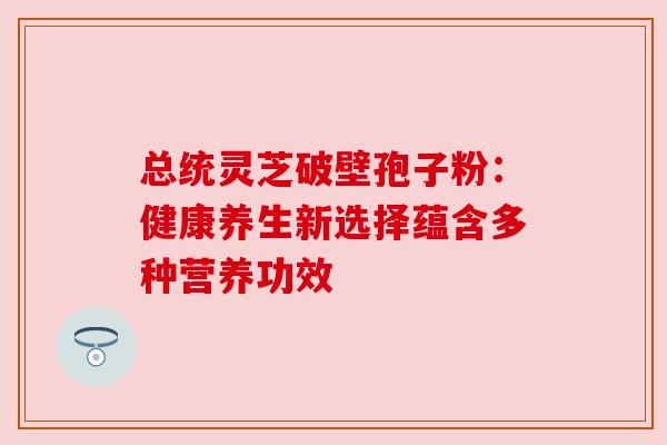 总统灵芝破壁孢子粉：健康养生新选择蕴含多种营养功效