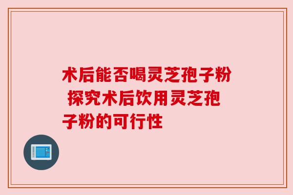 术后能否喝灵芝孢子粉 探究术后饮用灵芝孢子粉的可行性