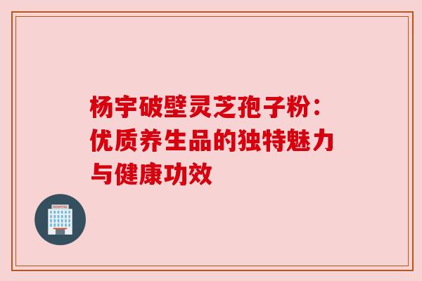 杨宇破壁灵芝孢子粉：优质养生品的独特魅力与健康功效