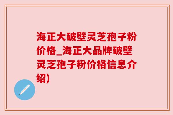 海正大破壁灵芝孢子粉价格_海正大品牌破壁灵芝孢子粉价格信息介绍)