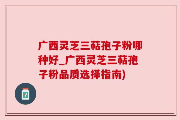 广西灵芝三萜孢子粉哪种好_广西灵芝三萜孢子粉品质选择指南)