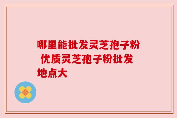 哪里能批发灵芝孢子粉 优质灵芝孢子粉批发地点大