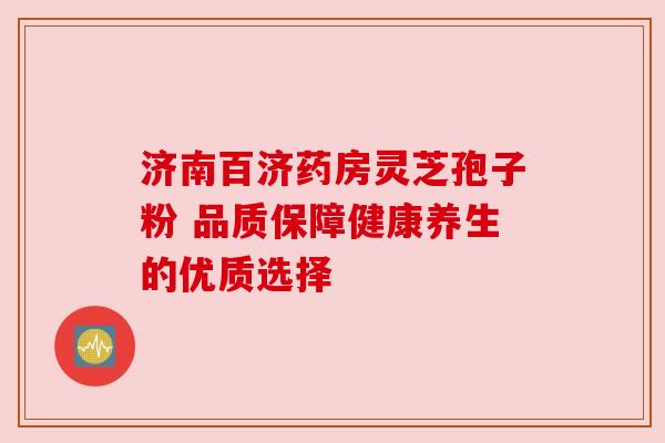 济南百济药房灵芝孢子粉 品质保障健康养生的优质选择
