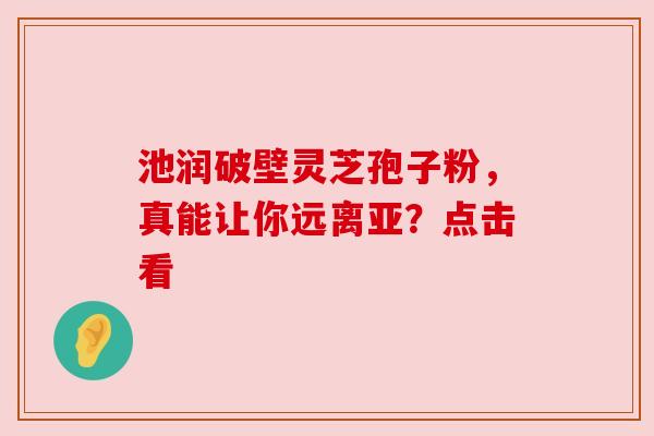 池润破壁灵芝孢子粉，真能让你远离亚？点击看