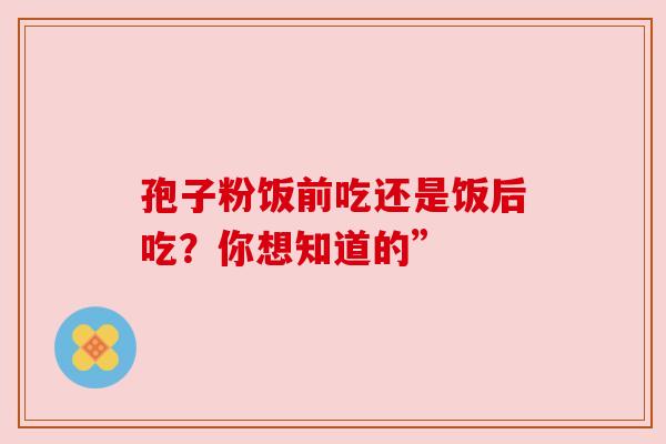 孢子粉饭前吃还是饭后吃？你想知道的”