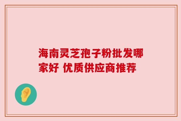 海南灵芝孢子粉批发哪家好 优质供应商推荐
