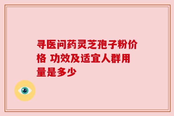寻医问药灵芝孢子粉价格 功效及适宜人群用量是多少