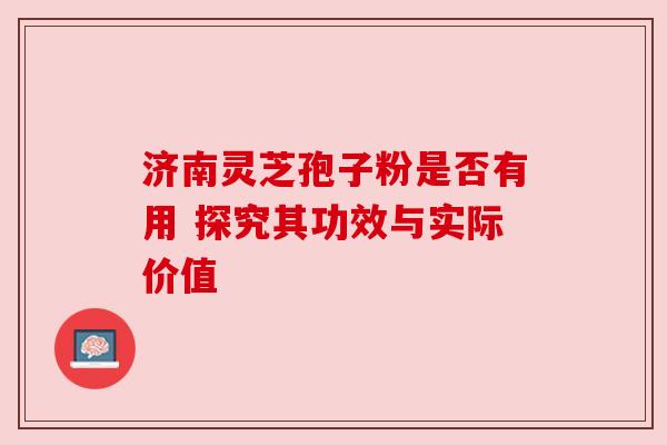 济南灵芝孢子粉是否有用 探究其功效与实际价值
