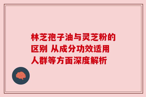 林芝孢子油与灵芝粉的区别 从成分功效适用人群等方面深度解析