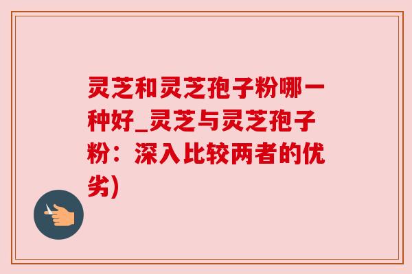 灵芝和灵芝孢子粉哪一种好_灵芝与灵芝孢子粉：深入比较两者的优劣)