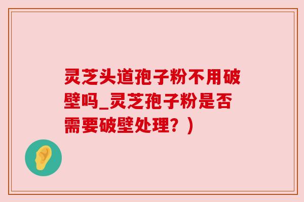 灵芝头道孢子粉不用破壁吗_灵芝孢子粉是否需要破壁处理？)
