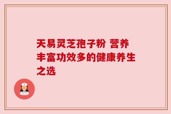 天易灵芝孢子粉 营养丰富功效多的健康养生之选