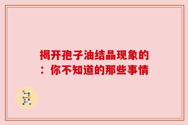 揭开孢子油结晶现象的：你不知道的那些事情