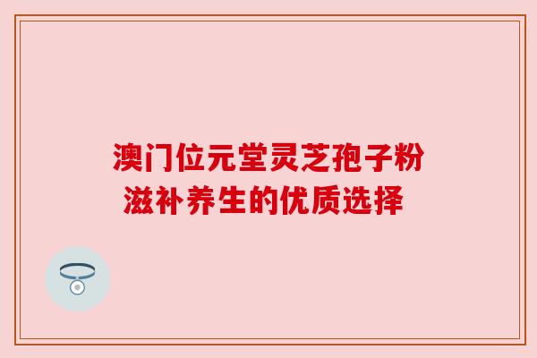 澳门位元堂灵芝孢子粉 滋补养生的优质选择