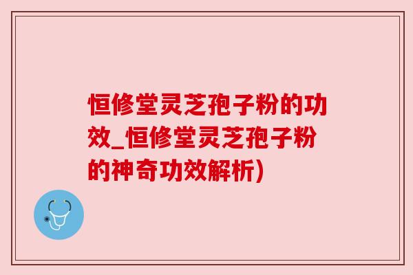 恒修堂灵芝孢子粉的功效_恒修堂灵芝孢子粉的神奇功效解析)