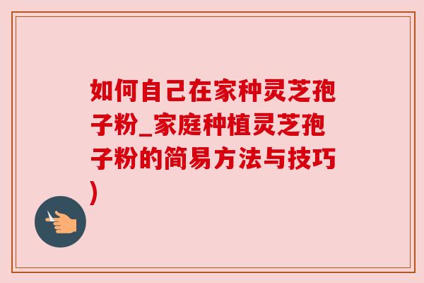 如何自己在家种灵芝孢子粉_家庭种植灵芝孢子粉的简易方法与技巧)